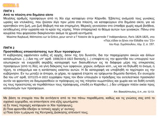 ΘΕΜΑ 1
ΠΗΓΗ 1
Από τα πλούτη στο δημόσιο οίκτο
Μεγάλος αριθμός προσφύγων από τη Χίο είχε καταφύγει στην Κόρινθο. Έβλεπες ανάμεσά τους γυναίκες
ωραίες και ντελικάτες, που ζούσαν λίγο πριν μέσα στα πλούτη, να καταφεύγουν στο δημόσιο οίκτο, για να
κρατηθούν στη ζωή, μια ζωή θλιβερή πια και στερημένη. Μερικές γεννούσαν στο ύπαιθρο χωρίς καμιά βοήθεια,
εκτεθειμένες στην υγρασία και το κρύο της νύχτας. Ήταν σπαραχτικό το θέαμα αυτών των γυναικών. Πάνω στα
κουρέλια που φορούσαν διακρίνονταν ακόμα τα χρυσά κεντήματα.
Maxime Raybaud, Mémoires sur la Grèce, pour servir a l’ histoire de la guerrede l’ Indépendance, Paris 1824-1825, στο
«Πώς είδαν οι ξένοι την Ελλάδα του ‘21»
του Κυρ. Σιμόπουλου, τόμ. 2, σ. 197.
ΠΗΓΗ 2
Προσπάθειες αποκατάστασης των Χίων προσφύγων
Η κυβέρνησις εφρόντισεν ευθύς εξ αρχής, όσον της ήτο δυνατόν, δια την παραχώρησιν οικιών και άλλων
καταλυμάτων. (...) Δια της υπ’ αριθ. 1008/20-4-1822 διαταγής (...) επαφίετο εις την φροντίδα του υπουργού των
εσωτερικών να ενεργηθή ακριβής καταγραφή των διασωθέντων εις τα διάφορα μέρη της επικρατείας
προσφύγων [από τη Χίο], να γίνη διάκρισις των ορφανών, χηρών, ανδρών κλπ., ως και να δηλωθή το όνομα, η
τέχνη, το επάγγελμα και η κατάστασις εκάστου αυτών. Η δε καταγραφή να υποβληθή το ταχύτερον εις την
κυβέρνησιν. Εν τω μεταξύ οι άποροι, αι χήραι, τα ορφανά έπρεπε να τρέφωνται δημοσία δαπάνη. Εν συνεχεία
δια του υπ’ αριθ, 1072/25-4-1822 εγγράφου προς τον ίδιον υπουργόν ο πρόεδρος του εκτελεστικού προσκαλεί
αυτόν να φροντίση να διαμοιρασθούν οι πρόσφυγες εις τας πλησίον κωμοπόλεις και χωρία και να δοθή εντολή
εις τους προεστώτας να περιθάλπουν τους πρόσφυγας, επειδή εν Κορίνθω (...) δεν υπήρχον πλέον οικίαι προς
καταυλισμόν των προσφύγων.
Απ. Βακαλόπουλος, ό.π., σσ. 52-53.
Με βάση τα στοιχεία που θα αντλήσετε από τα πιο πάνω παραθέματα, καθώς και τις γνώσεις σας από το
σχολικό εγχειρίδιο, να απαντήσετε στα εξής ερωτήματα:
α) Σε ποιες περιοχές κατέφυγαν οι Χίοι πρόσφυγες;
β) Ποια φροντίδα έδειξαν οι τοπικές αρχές γι’ αυτούς;
γ) Ποια ήταν η μέριμνα της Κεντρικής Διοίκησης απέναντί τους;
 