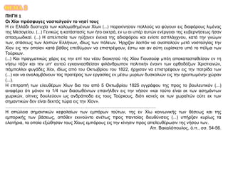 ΘΕΜΑ 2
ΠΗΓΗ 1
Οι Χίοι πρόσφυγες νοσταλγούν το νησί τους
Η εν Ελλάδι δυστυχία των καλομαθημένων Χίων (...) παρεκίνησαν πολλούς να φύγουν εις διαφόρους λιμένας
της Μεσογείου. (...) Γενικώς η κατάστασίς των ήτο οικτρά, εν ω αι υπέρ αυτών ενέργειαι της κυβερνήσεως ήσαν
σπασμωδικαί. (...) Η απελπισία των ηύξανεν ένεκα της αδιαφόρου και ενίοτε ασπλάγχνου, κατά την γνώμιν
των, στάσεως των λοιπών Ελλήνων, ιδίως των πόλεων. Ήρχιζον λοιπόν να αναπολούν μετά νοσταλγίας την
Χίον εις την οποίαν κατά βάθος επεθύμουν να επιστρέψουν, έστω και αν αύτη ευρίσκετο υπό το πέλμα των
Τούρκων.
(...) Και πραγματικώς χάρις εις την επί του νέου διοικητού τής Χίου Γιουσούφ μπέη αποκατασταθείσαν εν τη
νήσω τάξιν και την υπ’ αυτού εγκαινιασθείσαν φιλάνθρωπον πολιτικήν έναντι των ορθοδόξων Χριστιανών,
πάμπολλοι φυγάδες Χίοι, ιδίως από του Οκτωβρίου του 1822, ήρχισαν να επιστρέφουν εις την πατρίδα των
(...) και να αναλαμβάνουν τας προτέρας των εργασίας εν μέσω μυρίων δυσκολιών εις την ηρειπωμένην χώραν
(...).
Η επιτροπή των ελευθέρων Χίων δια του από 5 Οκτωβρίου 1825 εγγράφου της προς το βουλευτικόν (...)
αναφέρει ότι μόνον το 1/4 των διασωθέντων επανήλθεν εις την νήσον «και τούτο είναι εκ των ασημάντων
χωρικών, οίτινες δουλεύουν ως ανδράποδα εις τους Τούρκους, διότι κανείς εκ των χωραϊτών ούτε εκ των
σημαντικών δεν είναι δεκτός τώρα εις την Χίον».
...........................................................................................................................
Η απώλεια σημαντικών κεφαλαίων των εμπόρων τούτων, της εν Χίω κοινωνικής των θέσεως και της
εμπορικής των βάσεως, οπόθεν εκινούντο ανέτως προς παντοίας διευθύνσεις (...) υπήρξαν κυρίως τα
ελατήρια, τα οποία εξώθησαν τους Χίους εμπόρους εις την κίνησιν προς απελευθέρωσιν της νήσου των.
Απ. Βακαλόπουλος, ό.π., σσ. 54-56.
 