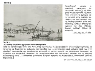 ΠΗΓΗ 2
Καταπληκτική υπήρξε η
κοινωνική, οικονομική και
πνευματική ανάπτυξη της Χίου,
χάρη στη γεωγραφική της θέση
(που ευνοούσε το εμπόριο και
τη ναυτιλία), στην ευφορία του
εδάφους και στα προνόμια που
της παραχωρήθηκαν [από τους
Τούρκους]. Επάνω: άποψη του
λιμανιού της Χίου (Αθήναι,
Ιδιωτική συλλογή Ελένης Κ.
Μπαστιά).
Ι.Ε.Ε., τόμ. ΙΑ΄, σ. 223.
ΠΗΓΗ 3
Οι Χίοι της Ερμούπολης οργανώνουν εκστρατεία
Μετά την καταστροφήν αυτής [της Χίου], τινές των πολιτών της συνοικισθέντες εν Σύρα χάριν εμπορίου και
πεινώντες και διψώντες την ανέγερσιν της πατρίδος των (...) συνάξαντες ικανά χρήματα παρά των εν τη
αλλοδαπή συμπολιτών, και καταθέσαντες και αυτοί εις κίνησιν ναυτικής και στρατιωτικής δυνάμεως και
πορισμόν των αναγκαίων, ανέθεσαν την πραγματοποίησιν του πατριωτικού σκοπού των εις εντίμους
συναδέλφους των (...). Συστηθείσα η επιτροπή αύτη κατ’ έγκρισιν της κυβερνήσεως, συνεννοήθη μετά του
Φαβιέρου (...).
Σπ. Τρικούπης, ό.π., τόμ. Δ΄, σσ. 213-214.
 