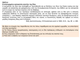 ΠΗΓΗ 4
Η αποτυχημένη εκστρατεία εναντίον της Χίου
Η εκστρατεία της Χίου είχε αναληφθή με πρωτοβουλία και με δαπάνες των Χίων της Σύρου κυρίως και είχε
εγκριθή «εξ αλογιστίας και χαλαρότητος» από την Αντικυβερνητική Επιτροπή, που διέθετε για την εκστρατεία
αυτή το σώμα του τακτικού στρατού υπό τον Φαβιέρο.
Η επιχείρηση ήταν εκ των προτέρων καταδικασμένη σε αποτυχία, εφόσον ούτε οι Χίοι ούτε η ελληνική
κυβέρνηση διέθεταν τα απαιτούμενα οικονομικά μέσα, για να είναι δυνατόν να εξασφαλίζωνται συνεχείς
ενισχύσεις (...) και διαρκής παρουσία ισχυρών ελληνικών ναυτικών δυνάμεων, ώστε να εξουδετερώνωνται οι
δυσμενείς συνέπειες από τη γεωγραφική θέση του νησιού, οι δυνατότητες δηλαδή του εχθρού να στέλνη
μεγάλες ενισχύσεις ιδίως από τη Σμύρνη.
Αλέξ. Δεσποτόπουλος, Η Επανάσταση κατά το 1828, Ι.Ε.Ε., τόμ. ΙΒ΄, σ. 490.
Με βάση τα στοιχεία που παρατίθενται στα πιο πάνω παραθέματα και στο σχολικό εγχειρίδιο, να απαντήσετε
στα εξής ερωτήματα:
α) Για ποιους λόγους (ψυχολογικούς, οικονομικούς κ.ά.) οι Χίοι πρόσφυγες επιθυμούν να επιστρέψουν στην
ιδιαίτερη πατρίδα τους;
β) Πώς ενήργησαν κατά τη διάρκεια της Επανάστασης για την επίτευξη του σκοπού τους;
γ) Ποια ήταν η έκβαση των ενεργειών αυτών και γιατί;
 