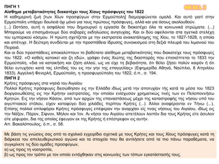 ΘΕΜΑ 3ΠΗΓΗ 1
Αίσθημα μεταβατικότητας διακατέχει τους Χίους πρόσφυγες του 1822
Η καθημερινή ζωή [των Χίων προσφύγων στην Ερμούπολη] διαμορφώνεται ομαλά. Και αυτό γιατί στην
Ερμούπολη υπάρχει δουλειά όχι μόνο για τους πρώτους πρόσφυγες, αλλά και για όσους ακολουθούν.
(...) Ωστόσο, αυτή η ασφάλεια που δημιουργεί η εργασία δε διακατέχει όλα τα κοινωνικά στρώματα. (...)
Μπορούμε να επισημάνουμε δύο σοβαρές εκδηλώσεις ανησυχίας. Και οι δύο οφείλονται στα ηγετικά στελέχη
του εμπορικού κόσμου. Η πρώτη σχετίζεται με την εκστρατεία ανακατάληψης της Χίου, το 1827-1828, η οποία
και απέτυχε. Η δεύτερη συνδέεται με την προσπάθεια ίδρυσης συνοικισμού στη δεξιά πλευρά του λιμανιού του
Πειραιά.
Και οι δύο προσπάθειες αποκαλύπτουν το βαθύτατο αίσθημα μεταβατικότητας που διακατείχε τους πρόσφυγες
του 1822. «Ο καθείς κατοικεί και ζη εδώ», γράφει ένας Χιώτης της διασποράς που επισκέπτεται το 1833 την
Ερμούπολη, «δια να κατοικήση και ζήση αλλού, ως να είχε τη βεβαιότητα, ότι θέλει ζήσει πολύν καιρόν ή ότι
θέλει ευτυχήσει κατά τας ελπίδας του εις την γην της επαγγελίας» (Εφημερίδα Αθηνά, Ναύπλιο, 8 Απριλίου
1833). Αγγελική Φενερλή, Ερμούπολη, η προσφυγούπολη του 1822, ό.π., σ. 194.
ΠΗΓΗ 2
Κρήτες πρόσφυγες στα νησιά του Αιγαίου
Πολλοί Κρήτες πρόσφυγες διεσώθησαν εις την Ελλάδα ιδίως μετά την αποτυχίαν τής κατά τα μέσα του 1823
διοργανωθείσης εις την Κρήτην εκστρατείας, την οποίαν ενίσχυσαν χρηματικώς τινές των εν Πελοποννήσω
Κρητών. Εις την νήσον Κάσον, από των αρχών της επαναστάσεως μέχρι της καταστροφής της νήσου υπό του
αιγυπτιακού στόλου, είχον καταφύγει δύο χιλιάδες περίπου Κρήτες (...). Άλλοι αναφέρονται εν Τήνω (...).
Επίσης πολλοί οπλοφόροι Κρήτες πρόσφυγες επέφεραν την αναρχίαν είς τινας νήσους του Αιγαίου, ιδίως εις
την Νάξον, Πάρον, Σίφνον, Μήλον και Ίον. Αι νήσοι του Αιγαίου απετέλουν λοιπόν δια τους Κρήτας είτε άσυλον
είτε γέφυραν, δια της οποίας έφευγον εκ της Κρήτης ή επέστρεφον εις αυτήν.
Απ. Βακαλόπουλος, ό.π., σ. 58.
Με βάση τις γνώσεις σας από το σχολικό εγχειρίδιο σχετικά με τους Κρήτες και τους Χίους πρόσφυγες κατά τη
διάρκεια του απελευθερωτικού αγώνα και τα στοιχεία που θα αντλήσετε από τα πιο πάνω παραθέματα, να
συγκρίνετε τις δύο ομάδες προσφύγων,
α) ως προς τη νοοτροπία,
β) ως προς τον τρόπο με τον οποίο εντάχθηκαν στις κοινωνίες των τόπων εγκατάστασής τους.
 