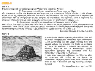 ΘΕΜΑ 4
ΠΗΓΗ 1
Ο αντίκτυπος από την καταστροφή των Ψαρών στα νησιά του Αιγαίου
Α΄. Απόσπασμα επιστολής των προκρίτων της Τήνου προς την Ύδρα.
«Το απευκταίον συμβάν των Ψαρών μάς κατήντησεν εις τον μεγαλύτερον βαθμόν αθυμίας. (...) Οι κάτοικοι,
κύριοι, τόσον της νήσου μας όσον και των άλλων πλησίον νήσων είναι απηλπισμένοι και οι περισσότεροι
απεφάσισαν ήδη να επιστρέψωσιν εις την διάκρισιν και συμπάθειαν του τυράννου. Μόνη η παρουσία των
ελληνικών πλοίων δύναται να δώση αναψυχήν και θάρρος εις τον απελπισμένον κόσμον (...)».
Β΄. Απόσπασμα επιστολής των προκρίτων της Σαλαμίνας προς την Ύδρα.
«Μία είδησις θανατηφόρος εθανάτωσεν εδώ όλου του κόσμου ταις ψυχαίς ρίχνοντάς μας εις μίαν μεγαλωτάτην
απελπισίαν. Τούτη είναι η μαύρη είδησις του χαϊμού των Ψαρών. Ο κόσμος εκρέμετο και κρέμεται ακόμη από
την ελπίδα της θαλασσινής δύναμης. Τώρα, αλλοίμονον. Έχασε και αυτήν την ελπίδα (...)».
Διονύσιος Κόκκινος, ό.π., τόμ. 4, σ. 273.
ΠΗΓΗ 2
Η Μονεμβασία, καλουμένη κοινώς Μονεμβάσια, είναι από
τας πλέον ενδιαφερούσας τοποθεσίας τη Πελοποννήσου.
(...) Η χερσόνησος έχει ήδη μορφή νησίδος, διότι από
μακρού χρόνου έχει αποκοπή της ξηράς και συνδέεται
μετ’ αυτής δια γεφύρας. Η περιοχή είναι αλίμενος και
άνυδρος, λόγω δε του επί κατακορύφου βράχου
οχυρωτάτου φρουρίου της ωνομάσθη υπό των
παλαιοτέρων «Γιβραλτάρ της Ανατολής».
Η εικών είναι γερμανικής εκδόσεως, του 1834, και φέρει
την επιγραφήν «Η είσοδος εις τον λιμένα της
Monenbrasi». Η χάραξις οφείλεται εις τον A. Winkler, ο δε
πίναξ εις τον P. Baccouel. (Εκ της συλλογής Λάμπρου
Ευταξία).
Σπ. Μαρκεζίνης, ό.π., τόμ. 1, σ. 251.
 