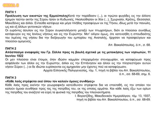 ΘΕΜΑ 8
ΠΗΓΗ 1
Προέλευση των οικιστών της ΕρμούποληςΚατά την παράδοσιν (...), οι πρώτοι φυγάδες εις την άλλοτε
έρημον ταύτην ακτήν της Σύρου ήσαν οι Κυδωνιείς. Ηκολούθησαν οι Χίοι (...), Σμυρναίοι, Κρήτες, Θεσσαλοί,
Μακεδόνες και άλλοι. Ενταύθα κατέφυγε και μέγα πλήθος προσφύγων εκ της Τήνου, ιδίως μετά την πανώλη,
ως και εξ άλλων γειτονικών νήσων.
Οι ευρόντες άσυλον εις την Σύρον συγκατελέγοντο μεταξύ των πτωχοτέρων, διότι οι πλούσιοι συνήθως
κατέφευγον εις τας Ιονίους νήσους και εις την Ευρώπην. Μετ’ ολίγον όμως, ότε κατενοήθη η σπουδαιότης
του λιμένος της νήσου δια την διεξαγωγήν του εμπορίου της Ανατολής, ήρχισαν να προσφεύγουν και
πλούσιοι ομογενείς.
Απ. Βακαλόπουλος, ό.π., σ. 68.
ΠΗΓΗ 2
Απόσπασμα αναφοράς του Γρ. Σάλλα προς τη βουλή σχετικά με τις μετοικήσεις των νησιωτών, 11
Ιουνίου 1822
Οι μεν πλούσιοι είναι έτοιμοι, όταν ιδώσιν καμμίαν επερχομένην στενοχωρίαν, να καταφύγωσι προς
ασφάλειάν των άλλοι εις την Ευρώπην, άλλοι εις την Επτάνησον και άλλοι εις την πλησιεστέραν αυτών
νήσον Σύρον (...) οι δε ιδιώται ευρίσκονται εις αμηχανίαν μην έχοντες πού να καταφύγωσιν.
Αρχεία Ελληνικής Παλιγγενεσίας, τόμ. 1, πηγή το βιβλίο του Απ. Βακαλόπουλου,
ό.π., σσ. 68-69, σημ. 6.
ΠΗΓΗ 3
«Κάθε λαός στρέφεται εκεί όπου τον καλούν όμοιες συνθήκες»
Κάθε λαός προς εκείνην την γεωγραφικήν κατεύθυνσιν στρέφεται δια να επεκταθή, εις την οποίαν τον
καλούν όμοιαι συνθήκαι προς τας της πατρίδος του, εκ της οποίας ορμάται. Και κάθε λαός έξω των ορίων
της πατρίδος του αναζητεί να εύρη τα φυσικά της πατρίδος του πλεονεκτήματα.
Ι. Βογιατζίδης, Μακεδονικόν Ημερολόγιον, τόμ. 13, 1937,
πηγή το βιβλίο του Απ. Βακαλόπουλου, ό.π., σσ. 68-69.
 
