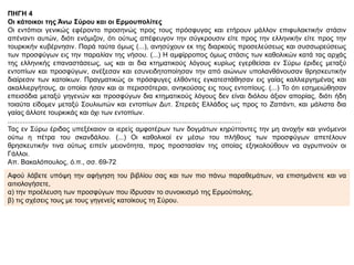 ΠΗΓΗ 4
Οι κάτοικοι της Άνω Σύρου και οι Ερμουπολίτες
Οι εντόπιοι γενικώς εφέροντο προσηνώς προς τους πρόσφυγας και ετήρουν μάλλον επιφυλακτικήν στάσιν
απέναντι αυτών, διότι ενόμιζον, ότι ούτως απέφευγον την σύγκρουσιν είτε προς την ελληνικήν είτε προς την
τουρκικήν κυβέρνησιν. Παρά ταύτα όμως (...), ανησύχουν εκ της διαρκούς προσελεύσεως και συσσωρεύσεως
των προσφύγων εις την παραλίαν της νήσου. (...) Η αμφίρροπος όμως στάσις των καθολικών κατά τας αρχάς
της ελληνικής επαναστάσεως, ως και αι δια κτηματικούς λόγους κυρίως εγερθείσαι εν Σύρω έριδες μεταξύ
εντοπίων και προσφύγων, ανέξεσαν και εσυνειδητοποίησαν την από αιώνων υπολανθάνουσαν θρησκευτικήν
διαίρεσιν των κατοίκων. Πραγματικώς οι πρόσφυγες ελθόντες εγκατεστάθησαν εις γαίας καλλιεργημένας και
ακαλλιεργήτους, αι οποίαι ήσαν και αι περισσότεραι, ανηκούσας εις τους εντοπίους. (...) Το ότι εσημειώθησαν
επεισόδια μεταξύ γηγενών και προσφύγων δια κτηματικούς λόγους δεν είναι διόλου άξιον απορίας, διότι ήδη
τοιαύτα είδομεν μεταξύ Σουλιωτών και εντοπίων Δυτ. Στερεάς Ελλάδος ως προς το Ζαπάντι, και μάλιστα δια
γαίας άλλοτε τουρκικάς και όχι των εντοπίων.
...........................................................................................................................
Τας εν Σύρω έριδας υπεξέκαιον οι ιερείς αμφοτέρων των δογμάτων κηρύττοντες την μη ανοχήν και γινόμενοι
ούτω η πέτρα του σκανδάλου. (...) Οι καθολικοί εν μέσω του πλήθους των προσφύγων απετέλουν
θρησκευτικήν τινα ούτως ειπείν μειονότητα, προς προστασίαν της οποίας εξηκολούθουν να αγρυπνούν οι
Γάλλοι.
Απ. Βακαλόπουλος, ό.π., σσ. 69-72
Αφού λάβετε υπόψη την αφήγηση του βιβλίου σας και των πιο πάνω παραθεμάτων, να επισημάνετε και να
αιτιολογήσετε,
α) την προέλευση των προσφύγων που ίδρυσαν το συνοικισμό της Ερμούπολης,
β) τις σχέσεις τους με τους γηγενείς κατοίκους τη Σύρου.
 