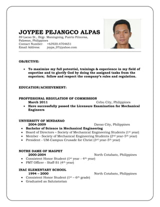 JOYPEE PEJANGCO ALPAS
89 Lacao St., Brgy. Maningning, Puerto Princesa,
Palawan, Philippines
Contact Number: +63920-4704651
Email Address: joyps_07@yahoo.com
_____________________________________________________________________________________
OBJECTIVE:
 To maximize my full potential, trainings & experience in my field of
expertise and to glorify God by doing the assigned tasks from the
superiors; follow and respect the company’s rules and regulation.
EDUCATION/ACHIEVEMENT:
PROFFESIONAL REGULATION OF COMMISSION
March 2011 Cebu City, Philippines
 Have successfully passed the Licensure Examination for Mechanical
Engineers
UNIVERSITY OF MINDANAO
2004-2009 Davao City, Philippines
 Bachelor of Science in Mechanical Engineering
 Board of Directors – Society of Mechanical Engineering Students (1st year)
 Member - Society of Mechanical Engineering Students (2nd year-5th year)
 President - UM-Campus Crusade for Christ (3rd year-5th year)
NOTRE DAME OF MAGPET
2000-2004 North Cotabato, Philippines
 Consistent Honor Student (1st year - 4th year)
 PMT Officer - Staff-S1 (4th year)
INAC ELEMENTARY SCHOOL
1994 – 2000 North Cotabato, Philippines
 Consistent Honor Student (1st – 6th grade)
 Graduated as Salutatorian
 