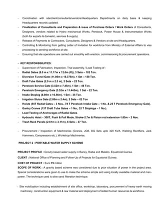  Coordination with site/client/consultants/vendors/Headquarters Departments on daily basis & keeping
Headquarters records updated.
 Finalization of Consultants and Preparation & issue of Purchase Orders / Work Orders of Consultants,
Designers, vendors related to Hydro mechanical Works, Penstock, Power House & Instrumentation Works
(both for exports & domestic, services & supply)
 Release of Payments to Contractors, Consultants, Designers & Vendors at site and Headquarters.
 Controlling & Monitoring from getting Letter of Invitation for workforce from Ministry of External Affairs to visa
processing to sending workforce at site.
 Ensuring that site operations are carried out smoothly with erection, commissioning & procurement operations.
 KEY RESPONSIBILITIES :
 Supervision of Fabrication, Inspection, Trial assembly / Load Testing of :
 Radial Gates (8.0 m x 11.17m x 12.6m (R)), 3 Sets – 182 Ton.
 Diversion Tunnel Gate (11.00m x 10.375m), 1 Set – 150 Ton.
 Draft Tube Gates (2.9 m x 2.3 m), 2 Sets – 22 Ton.
 Penstock Service Gate (3.52m x 7.45m), 1 Set – 48 Ton.
 Penstock Emergency Gate (3.52m x 11.445m), 1 Set – 22 Ton.
 Intake Stoplog (8.00m x 10.56m), 1 Set – 35 Ton.
 Irrigation Sluice Gate (2.00m x 2.4m), 2 Sets – 62 Ton
 Hoists (55T Radial Gates – 3 Nos., 78 T Penstock Intake Gate – 1 No. & 25 T Penstock Emergency Gate).
 Gantry Cranes (15T Draft Tube Gates – 1 No., 32 T Stoplogs – 1 No.).
 Load Testing of Anchorages of Radial Gates.
 Hydraulic Hoist – 300T, Push & Pull Mode, Stroke-2.7m & Piston rod extension-1.85m – 2 Nos.
 Trash Rack Panels (2.61m x 3.11m), 6 Sets – 37 Ton.
 Procurement / Inspection of Machineries (Cranes, JCB, DG Sets upto 320 KVA, Welding Rectifiers, Jack
Hammers, Compressors etc.), Workshop Machineries.
PROJECT 2 : PORTABLE WATER SUPPLY SCHEME
PROJECT PROFILE : Gravity based water supply in Baney, Riaba and Malabo, Equatorial Guinea.
CLIENT : National Office of Planning and Follow-Up of Projects for Equatorial Guinea.
COST OF PROJECT : Euro 75 million
SCOPE OF WORK : A gravity based scheme was considered due to poor situation of power in the project area.
Special considerations were given to use to make the scheme simple and using locally available material and man-
power. The technique used is slow sand filteration technique.
 Site mobilization including establishment of site office, workshop, laboratory, procurement of heavy earth moving
machinery, construction equipment & raw material and deployment of skilled human resources & workforce.
 