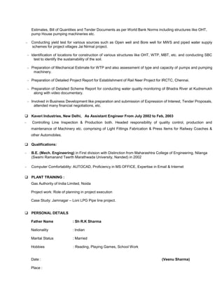 Estimates, Bill of Quantities and Tender Documents as per World Bank Norms including structures like OHT,
pump House pumping machineries etc.
 Conducting yield test for various sources such as Open well and Bore well for MWS and piped water supply
schemes for project villages Jai Nirmal project.
 Identification of locations for construction of various structures like OHT, WTP, MBT, etc. and conducting SBC
test to identify the sustainability of the soil.
 Preparation of Mechanical Estimate for WTP and also assessment of type and capacity of pumps and pumping
machinery.
 Preparation of Detailed Project Report for Establishment of Rail Neer Project for IRCTC, Chennai.
 Preparation of Detailed Scheme Report for conducting water quality monitoring of Bhadra River at Kudremukh
along with video documentary.
 Involved in Business Development like preparation and submission of Expression of Interest, Tender Proposals,
attended many financial negotiations, etc.
 Kaveri Industries, New Delhi, As Assistant Engineer From July 2002 to Feb, 2003
 Controlling Line Inspection & Production both. Headed responsibility of quality control, production and
maintenance of Machinery etc. comprising of Light Fittings Fabrication & Press Items for Railway Coaches &
other Automobiles.
 Qualifications:
 B.E. (Mech. Engineering) in First division with Distinction from Maharashtra College of Engineering, Nilanga
(Swami Ramanand Teerth Marathwada University, Nanded) in 2002
 Computer Comfortability: AUTOCAD, Proficiency in MS OFFICE, Expertise in Email & Internet
 PLANT TRAINING :
Gas Authority of India Limited, Noida
Project work: Role of planning in project execution
Case Study: Jamnagar – Loni LPG Pipe line project.
 PERSONAL DETAILS
Father Name : Sh R.K Sharma
Nationality : Indian
Marital Status : Married
Hobbies : Reading, Playing Games, School Work
Date : (Veenu Sharma)
Place :
 