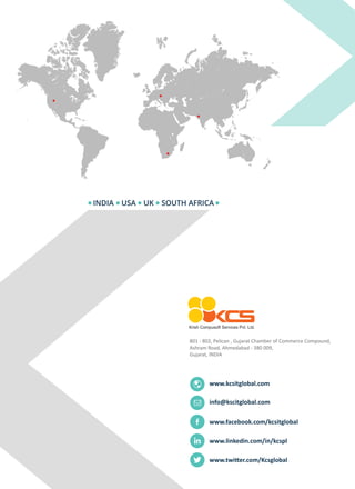 INDIA USA UK SOUTH AFRICA
www.kcsitglobal.com
801 - 802, Pelican , Gujarat Chamber of Commerce Compound,
Ashram Road, Ahmedabad - 380 009,
Gujarat, INDIA
www.facebook.com/kcsitglobal
www.linkedin.com/in/kcspl
www.twitter.com/Kcsglobal
info@kscitglobal.com
 