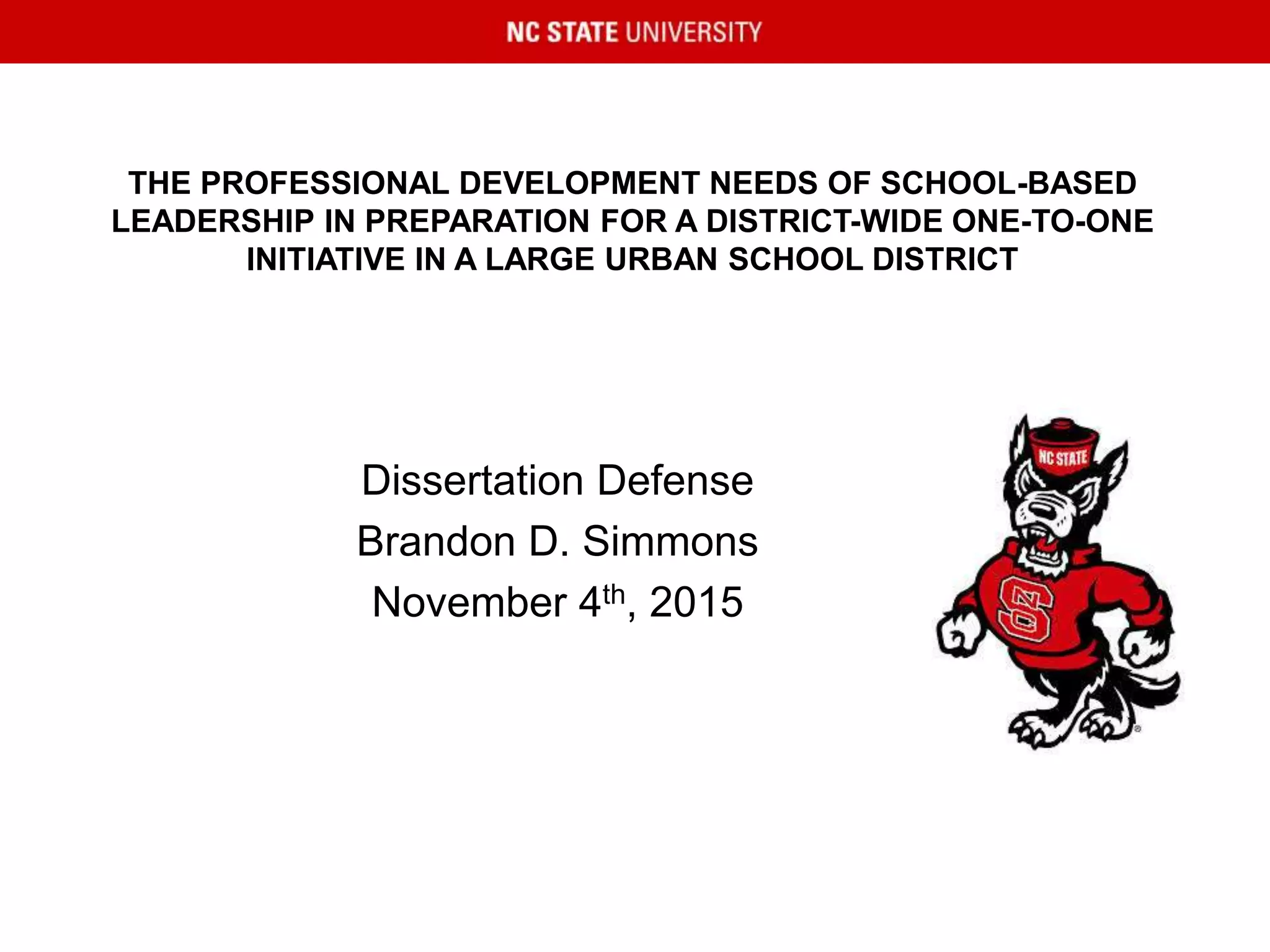 THE PROFESSIONAL DEVELOPMENT NEEDS OF SCHOOL-BASED
LEADERSHIP IN PREPARATION FOR A DISTRICT-WIDE ONE-TO-ONE
INITIATIVE IN A LARGE URBAN SCHOOL DISTRICT
Dissertation Defense
Brandon D. Simmons
November 4th, 2015
 