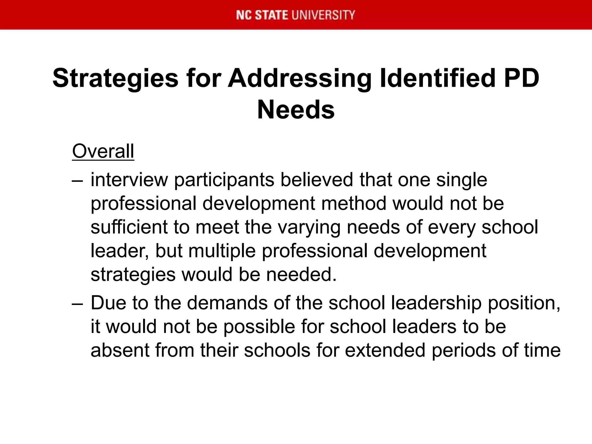 Strategies for Addressing Identified PD
Needs
Overall
– interview participants believed that one single
professional development method would not be
sufficient to meet the varying needs of every school
leader, but multiple professional development
strategies would be needed.
– Due to the demands of the school leadership position,
it would not be possible for school leaders to be
absent from their schools for extended periods of time
 