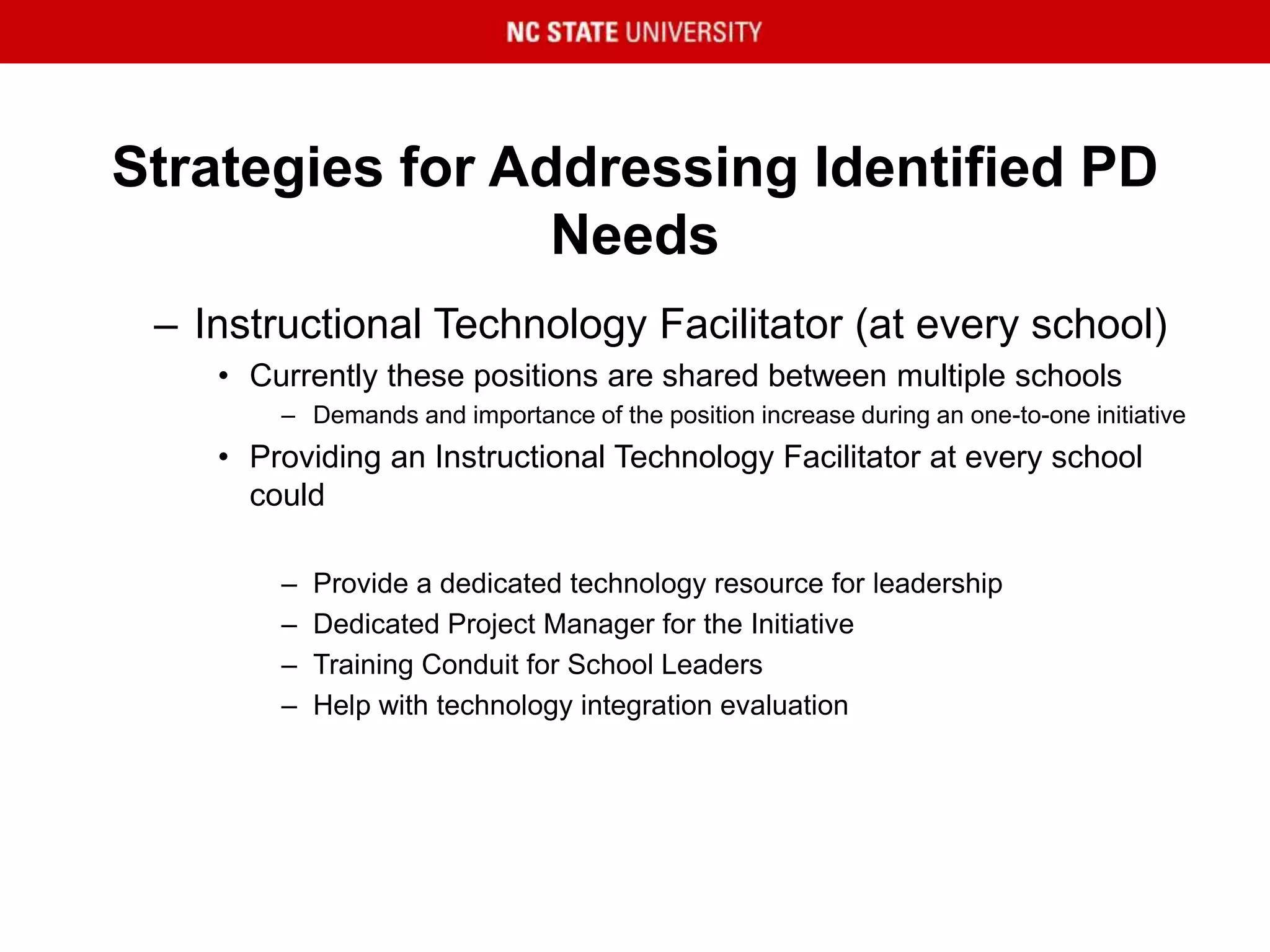 Strategies for Addressing Identified PD
Needs
– Instructional Technology Facilitator (at every school)
• Currently these positions are shared between multiple schools
– Demands and importance of the position increase during an one-to-one initiative
• Providing an Instructional Technology Facilitator at every school
could
– Provide a dedicated technology resource for leadership
– Dedicated Project Manager for the Initiative
– Training Conduit for School Leaders
– Help with technology integration evaluation
 
