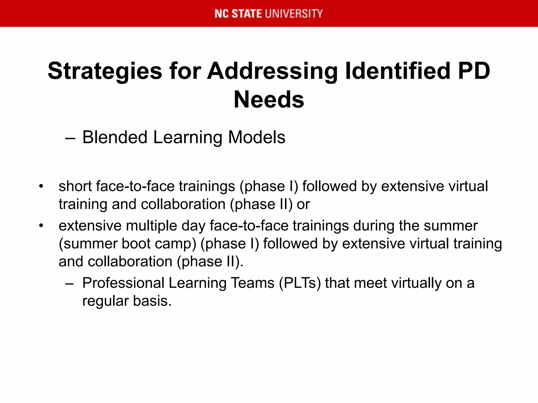 Strategies for Addressing Identified PD
Needs
– Blended Learning Models
• short face-to-face trainings (phase I) followed by extensive virtual
training and collaboration (phase II) or
• extensive multiple day face-to-face trainings during the summer
(summer boot camp) (phase I) followed by extensive virtual training
and collaboration (phase II).
– Professional Learning Teams (PLTs) that meet virtually on a
regular basis.
 