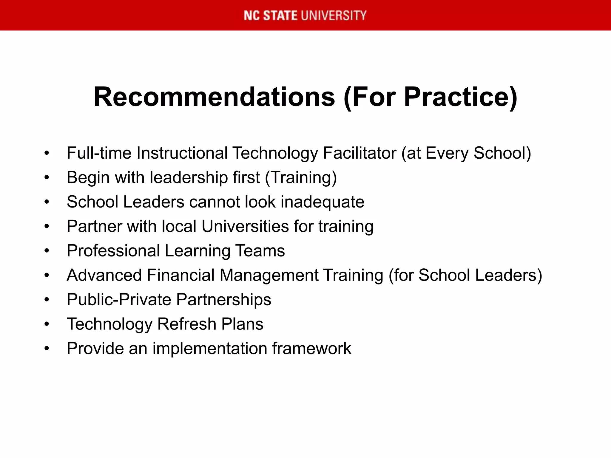 Recommendations (For Practice)
• Full-time Instructional Technology Facilitator (at Every School)
• Begin with leadership first (Training)
• School Leaders cannot look inadequate
• Partner with local Universities for training
• Professional Learning Teams
• Advanced Financial Management Training (for School Leaders)
• Public-Private Partnerships
• Technology Refresh Plans
• Provide an implementation framework
 