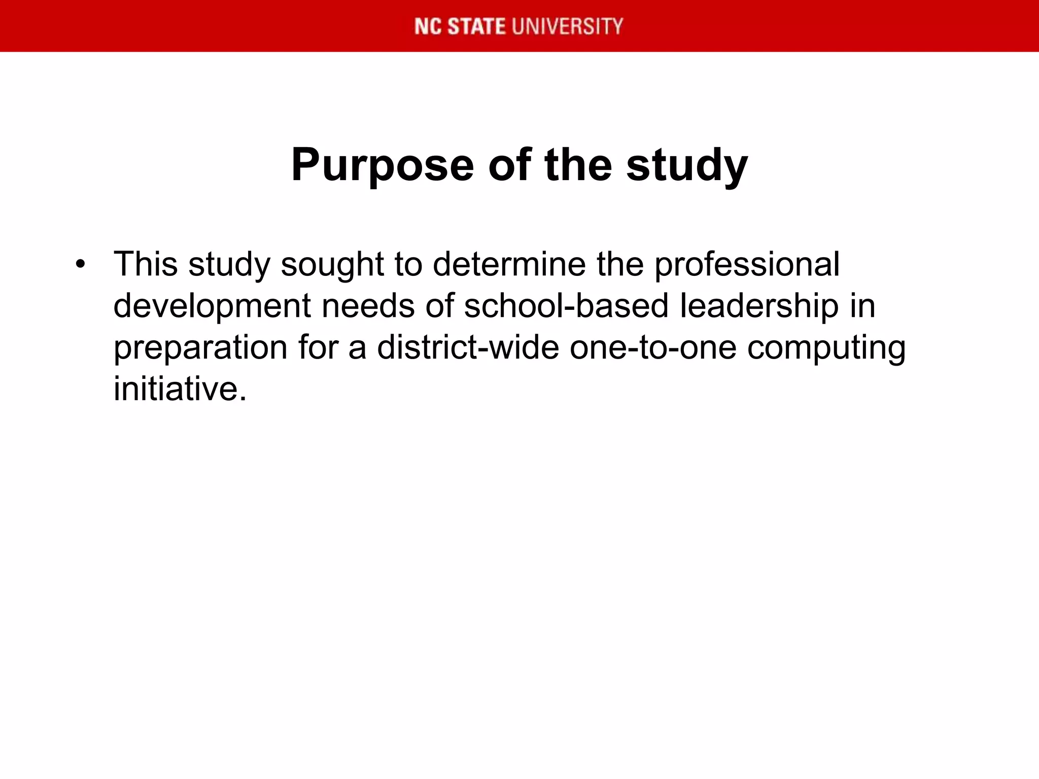 Purpose of the study
• This study sought to determine the professional
development needs of school-based leadership in
preparation for a district-wide one-to-one computing
initiative.
 