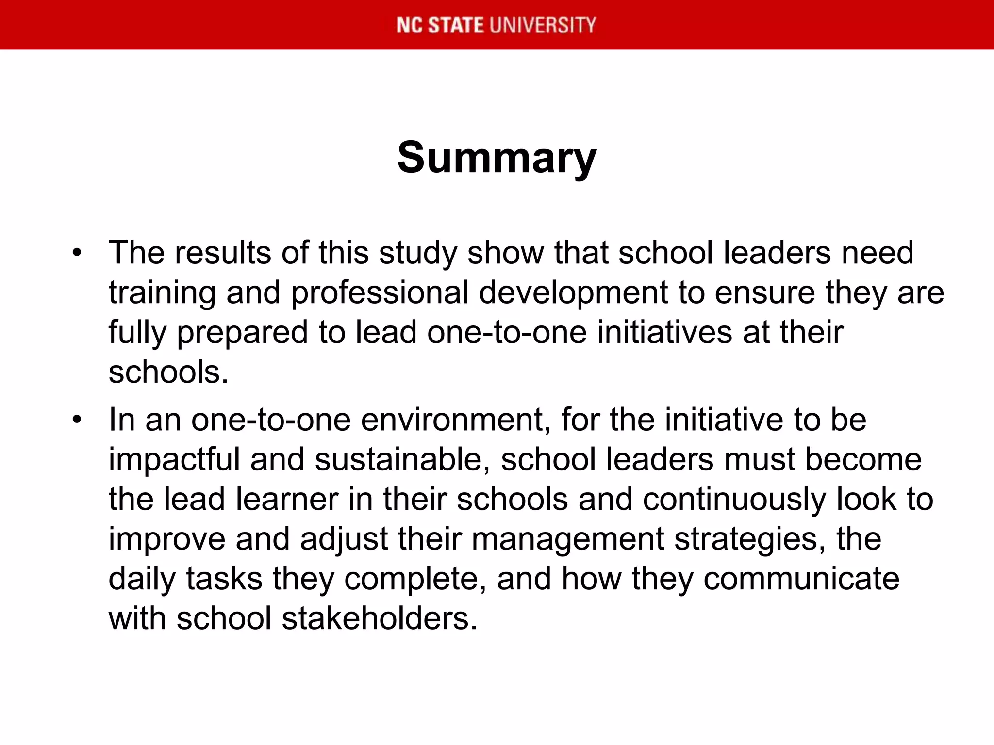 Summary
• The results of this study show that school leaders need
training and professional development to ensure they are
fully prepared to lead one-to-one initiatives at their
schools.
• In an one-to-one environment, for the initiative to be
impactful and sustainable, school leaders must become
the lead learner in their schools and continuously look to
improve and adjust their management strategies, the
daily tasks they complete, and how they communicate
with school stakeholders.
 