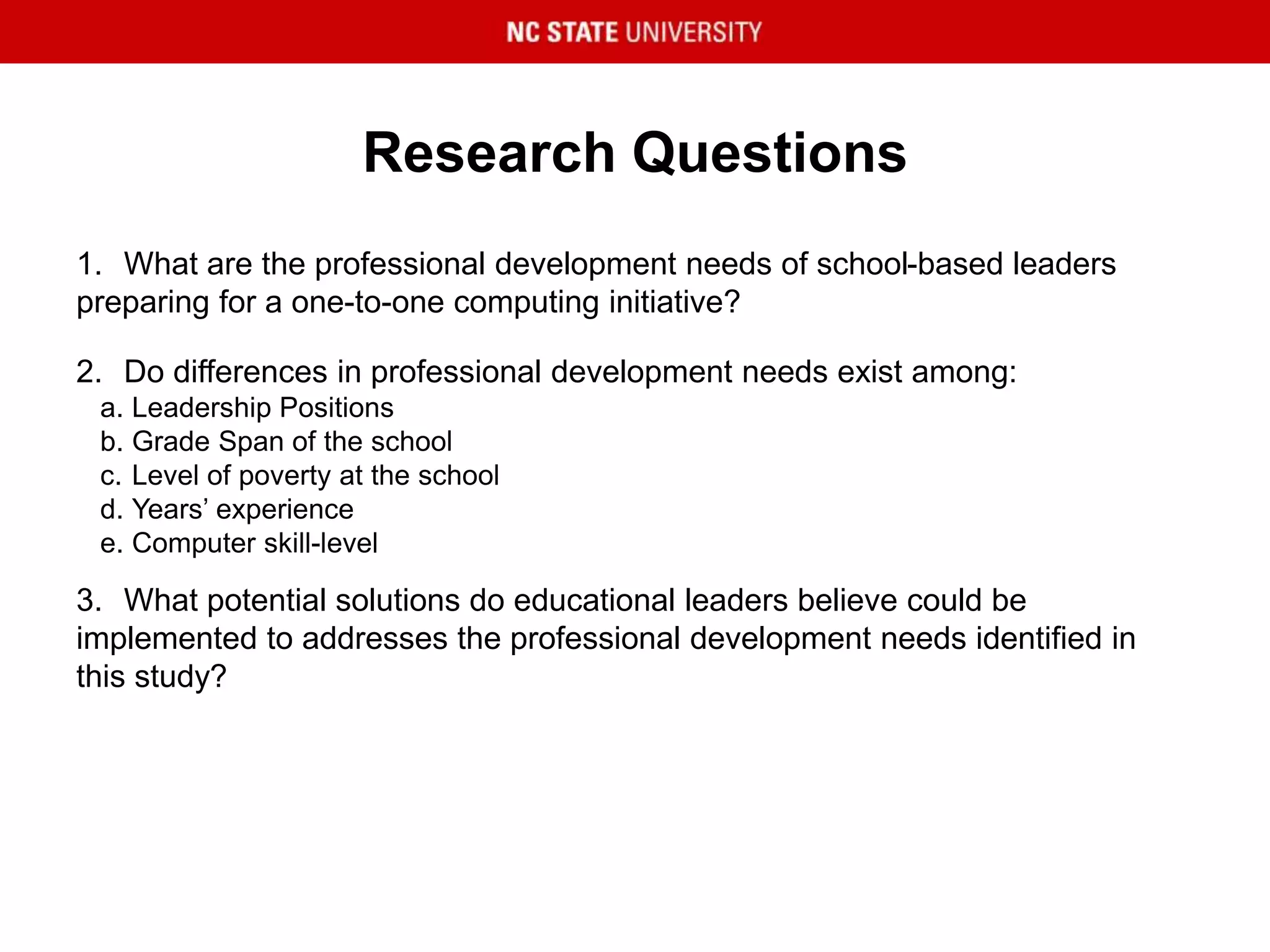 Research Questions
1. What are the professional development needs of school-based leaders
preparing for a one-to-one computing initiative?
2. Do differences in professional development needs exist among:
a. Leadership Positions
b. Grade Span of the school
c. Level of poverty at the school
d. Years’ experience
e. Computer skill-level
3. What potential solutions do educational leaders believe could be
implemented to addresses the professional development needs identified in
this study?
 