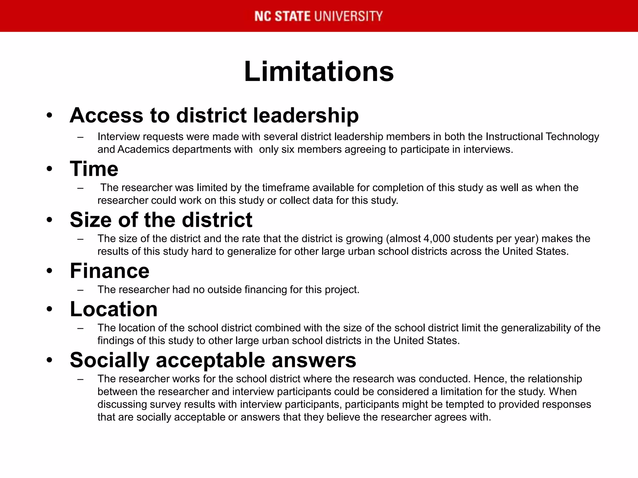 Limitations
• Access to district leadership
– Interview requests were made with several district leadership members in both the Instructional Technology
and Academics departments with only six members agreeing to participate in interviews.
• Time
– The researcher was limited by the timeframe available for completion of this study as well as when the
researcher could work on this study or collect data for this study.
• Size of the district
– The size of the district and the rate that the district is growing (almost 4,000 students per year) makes the
results of this study hard to generalize for other large urban school districts across the United States.
• Finance
– The researcher had no outside financing for this project.
• Location
– The location of the school district combined with the size of the school district limit the generalizability of the
findings of this study to other large urban school districts in the United States.
• Socially acceptable answers
– The researcher works for the school district where the research was conducted. Hence, the relationship
between the researcher and interview participants could be considered a limitation for the study. When
discussing survey results with interview participants, participants might be tempted to provided responses
that are socially acceptable or answers that they believe the researcher agrees with.
 