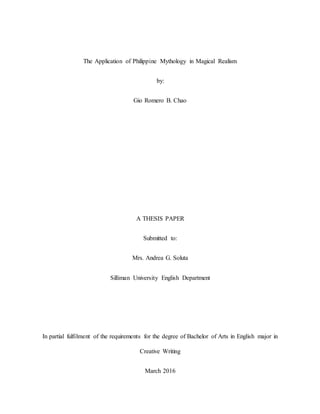 The Application of Philippine Mythology in Magical Realism
by:
Gio Romero B. Chao
A THESIS PAPER
Submitted to:
Mrs. Andrea G. Soluta
Silliman University English Department
In partial fulfilment of the requirements for the degree of Bachelor of Arts in English major in
Creative Writing
March 2016
 