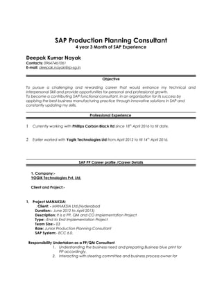 SAP Production Planning Consultant
4 year 3 Month of SAP Experience
Deepak Kumar Nayak
Contacts: 09647461061
E-mail: deepak.nayak@rp-sg.in
Objective
To pursue a challenging and rewarding career that would enhance my technical and
interpersonal Skill and provide opportunities for personal and professional growth.
To become a contributing SAP functional consultant, in an organization for its success by
applying the best business manufacturing practice through innovative solutions in SAP and
constantly updating my skills.
Professional Experience
1 Currently working with Phillips Carbon Black ltd since 18th
April 2016 to till date.
2 Earlier worked with Yogik Technologies Ltd from April 2012 to till 14th
April 2016.
SAP PP Career profile /Career Details
1. Company:-
YOGIK Technologies Pvt. Ltd.
Client and Project:-
1. Project MANAKSIA:
Client: - MANAKSIA Ltd.(Hyderabad
Duration:- June 2012 to April 2013)
Description: It is a PP, QM and CO Implementation Project
Type: -End to End Implementation Project
Team Size:- 03
Role: Junior Production Planning Consultant
SAP System:- ECC 6.0.
Responsibility Undertaken as a PP/QM Consultant
1. Understanding the business need and preparing Business blue print for
PP accordingly.
2. Interacting with steering committee and business process owner for
 