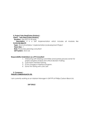 4. Project Tata Steel(Tubes Division):-
Client: - Tata Steel (Tubes Division)
Duration:- Sep 2015 to till date.
Description: It is a SAP Implementation which includes all modules like
FI/CO/SD/MM/PP.
Type: -End to End Rollout implementation & development Project
Team Size:- 1
Role: Production planning consultant
SAP System:- ECC 6.0.
Responsibility Undertaken as a PP Consultant
1. Interacting with steering committee and business process owner for
project progress analysis and critical decision making.
2. Core team member training.
3. FS for changes in interface program.
4. Done the Testing with core user.
2. Company:-
PHILLIPS CARBON BLACK LTD.
I am currently working as an Assistant Manager in SAP PP at Phillips Carbon Black Ltd.
SAP SKILLS
 