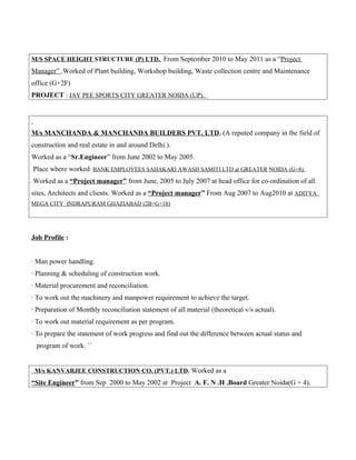 M/S SPACE HEIGHT STRUCTURE (P) LTD. From September 2010 to May 2011 as a “Project
Manager” .Worked of Plant building, Workshop building, Waste collection centre and Maintenance
office (G+2F)
PROJECT : JAY PEE SPORTS CITY GREATER NOIDA (UP).
M/s MANCHANDA & MANCHANDA BUILDERS PVT. LTD. (A reputed company in the field of
construction and real estate in and around Delhi.).
Worked as a “Sr.Engineer” from June 2002 to May 2005.
Place where worked: BANK EMPLOYEES SAHAKARI AWASH SAMITI LTD at GREATER NOIDA (G+8).
Worked as a “Project manager” from June, 2005 to July 2007 at head office for co-ordination of all
sites, Architects and clients. Worked as a “Project manager” From Aug 2007 to Aug2010 at ADITYA
MEGA CITY INDRAPURAM GHAZIABAD (2B+G+18)
Job Profile :
· Man power handling.
· Planning & scheduling of construction work.
· Material procurement and reconciliation.
· To work out the machinery and manpower requirement to achieve the target.
· Preparation of Monthly reconciliation statement of all material (theoretical v/s actual).
· To work out material requirement as per program.
· To prepare the statement of work progress and find out the difference between actual status and
program of work. ``
M/s KANVARJEE CONSTRUCTION CO. (PVT.) LTD. Worked as a
“Site Engineer” from Sep 2000 to May 2002 at Project A. F. N .H .Board Greater Noida(G + 4).
 