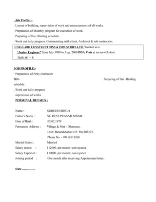 Job Profile :-
· Layout of building, supervision of work and measurements of all works.
· Preparation of Monthly program for execution of work.
· Preparing of Bar -Binding schedule.
· Work out daily progress. Commutating with client, Architect & sub contractors.
Ø M/s LABH CONSTRUCTIONS & INDUSTRIES LTD. Worked as a
“Junior Engineer” from July 1999 to Aug. 2000 DDA Flats at sector-4,Rohini
Delhi (G + 4)
JOB PROFILE:-
· Preparation of Petty contractor
Bills . Preparing of Bar -Binding
schedule
. Work out daily progress
· supervision of works
PERSONAL DETAILS :
Name : SUBODH SINGH
Father’s Name : Sh. DEVI PRASAD SINGH.
Date of Birth : 05.02.1979
Permanent Address : Village & Post - Dhanoura.
Distt: Bulandshahar U.P. Pin:203203
Phone No. - 09412619268
Marital Status : Married
Salary drawn : 112000. per month+conveyance
Salary Expected : 130000. per month+conveyance
Joining period : One month after receiving Appointment letter.
Date ………….
 