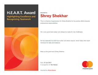 H.E.A.R.T. Award
Highlighting Excellence and
Recognizing Teamwork
Awarded to:
Shrey Shekhar
This is a thanks of appreciation for Shrey Shekhar for his positive efforts towards
professional responsibilities.
He is very good team player and always be ready for new challenges.
He has extended his shift hours when and where require, which helps other team
members for daily work balance.
Keep up the good work Shrey Shekhar.
Date: 27 Jan 2017
In recognition of: Our Values
Awarded by: Kiran Kumar
 