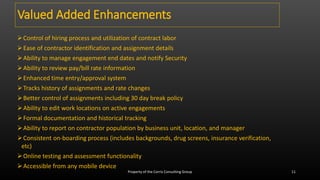 Control of hiring process and utilization of contract labor
Ease of contractor identification and assignment details
Ability to manage engagement end dates and notify Security
Ability to review pay/bill rate information
Enhanced time entry/approval system
Tracks history of assignments and rate changes
Better control of assignments including 30 day break policy
Ability to edit work locations on active engagements
Formal documentation and historical tracking
Ability to report on contractor population by business unit, location, and manager
Consistent on-boarding process (includes backgrounds, drug screens, insurance verification,
etc)
Online testing and assessment functionality
Accessible from any mobile device
Valued Added Enhancements
Property of the Corris Consulting Group 11
 