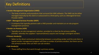 Key Definitions
Vendor Management Organization (VMO)
• The body of policies and procedures that surround the VMS software. The VMO can be either
managed internally by the client or outsourced to a third-party, such as a Managed Services
Provider (MSP).
MSP – Managed Services Provider (MSP)
• A company that typically partners with a VMS provider and maintains an on-site program
management presence.
Vendor on Premise (VOP)
• Typically an on-site management solution, provided to a client by the primary staffing
provider, whereby the suppliers' representative(s) acquire and manage contingent workers.
Primary Vendor(s)
• Refers to the direct contractual relationship between a consulting vendor and the end client. A
typical vendor management program will have a number of primary vendors, but there can be
one primary vendor who can then use sub-vendors.
Sub-Vendor(s)
• Those staffing firms that work through a primary vendor.
Property of the Corris Consulting Group 4
 