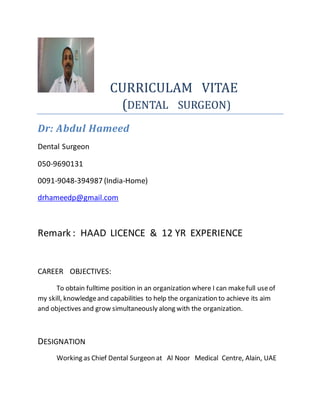 CURRICULAM VITAE
(DENTAL SURGEON)
Dr: Abdul Hameed
Dental Surgeon
050-9690131
0091-9048-394987 (India-Home)
drhameedp@gmail.com
Remark : HAAD LICENCE & 12 YR EXPERIENCE
CAREER OBJECTIVES:
To obtain fulltime position in an organization where I can makefull useof
my skill, knowledgeand capabilities to help the organization to achieve its aim
and objectives and grow simultaneously along with the organization.
DESIGNATION
Working as Chief Dental Surgeon at Al Noor Medical Centre, Alain, UAE
 