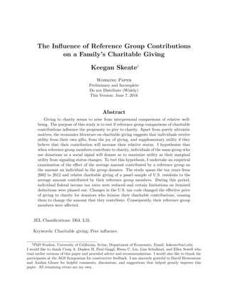 The Inﬂuence of Reference Group Contributions
on a Family’s Charitable Giving
Keegan Skeate†
Working Paper
Preliminary and Incomplete
Do not Distribute (Widely)
This Version: June 7, 2016
Abstract
Giving to charity seems to arise from interpersonal comparisons of relative well-
being. The purpose of this study is to test if reference group comparisons of charitable
contributions inﬂuence the propensity to give to charity. Apart from purely altruistic
motives, the economics literature on charitable giving suggests that individuals receive
utility from their own gifts, from the joy of giving, and supplementary utility if they
believe that their contribution will increase their relative status. I hypothesize that
when reference group members contribute to charity, individuals of the same group who
use donations as a social signal will donate so to maximize utility as their marginal
utility from signaling status changes. To test this hypothesis, I undertake an empirical
examination of the eﬀect of the average amount contributed by a reference group on
the amount an individual in the group donates. The study spans the tax years from
2002 to 2012 and relates charitable giving of a panel sample of U.S. residents to the
average amount contributed by their reference group members. During this period,
individual federal income tax rates were reduced and certain limitations on itemized
deductions were phased out. Changes in the U.S. tax code changed the eﬀective price
of giving to charity for donators who itemize their charitable contributions, causing
them to change the amount that they contribute. Consequently, their reference group
members were aﬀected.
JEL Classiﬁcations: D64, L31.
Keywords: Charitable giving; Peer inﬂuence.
†
PhD Student, University of California, Irvine, Department of Economics. Email: kskeate@uci.edu.
I would like to thank Craig A. Depken II, Paul Gaggl, Hwan C. Lin, Lisa Schulkind, and Ellen Sewell who
read earlier versions of this paper and provided advice and recommendations. I would also like to thank the
participants at the AGS Symposium for constructive feedback. I am sincerely grateful to David Brownstone
and Amihai Glazer for helpful comments, discussions, and suggestions that helped greatly improve this
paper. All remaining errors are my own.
 