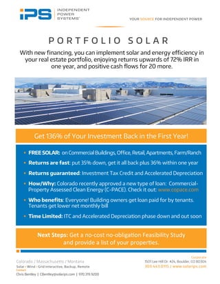 Contact
Chris Bentley | CBentley@solarips.com | 970.319.9200
P O R T F O L I O S O L A R
Get 136% of Your Investment Back in the First Year!
With new ﬁnancing, you can implement solar and energy eﬃciency in
your real estate portfolio, enjoying returns upwards of 72% IRR in
one year, and positive cash ﬂows for 20 more.
§  FREESOLAR: on Commercial Buildings, Oﬃce, Retail, Apartments, Farm/Ranch
§  Returns are fast: put 35% down, get it all back plus 36% within one year
§  Returns guaranteed: Investment Tax Credit and Accelerated Depreciation
§  How/Why: Colorado recently approved a new type of loan: Commercial-
Property Assessed Clean Energy (C-PACE). Check it out: www.copace.com
§  Who beneﬁts: Everyone! Building owners get loan paid for by tenants.
Tenants get lower net monthly bill
§  Time Limited: ITC and Accelerated Depreciation phase down and out soon
Next	
  Steps:	
  Get	
  a	
  no-­‐cost	
  no-­‐obliga/on	
  Feasibility	
  Study	
  	
  
and	
  provide	
  a	
  list	
  of	
  your	
  proper/es.	
  	
  	
  
 