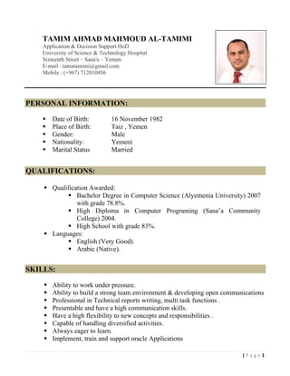 1| P a g e
TAMIM AHMAD MAHMOUD AL-TAMIMI
Application & Decision Support HoD
University of Science & Technology Hospital
Sixteenth Street – Sana'a – Yemen
E-mail : tamatamimi@gmail.com
Mobile : (+967) 712010456
PERSONAL INFORMATION:
 Date of Birth: 16 November 1982
 Place of Birth: Taiz , Yemen
 Gender: Male
 Nationality: Yemeni
 Marital Status Married
QUALIFICATIONS:
 Qualification Awarded:
 Bachelor Degree in Computer Science (Alyemenia University) 2007
with grade 78.8%.
 High Diploma in Computer Programing (Sana’a Community
College) 2004.
 High School with grade 83%.
 Languages:
 English (Very Good).
 Arabic (Native).
SKILLS:
 Ability to work under pressure.
 Ability to build a strong team environment & developing open communications
 Professional in Technical reports writing, multi task functions .
 Presentable and have a high communication skills.
 Have a high flexibility to new concepts and responsibilities .
 Capable of handling diversified activities.
 Always eager to learn.
 Implement, train and support oracle Applications
 