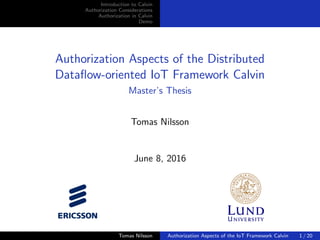 Introduction to Calvin
Authorization Considerations
Authorization in Calvin
Demo
Authorization Aspects of the Distributed
Dataﬂow-oriented IoT Framework Calvin
Master’s Thesis
Tomas Nilsson
June 8, 2016
Tomas Nilsson Authorization Aspects of the IoT Framework Calvin 1 / 20
 