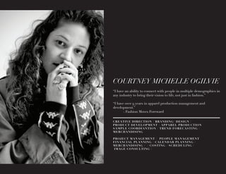COURTNEY MICHELLE OGILVIE
“I have an ability to connect with people in multiple demographics in
any industry to bring their vision to life, not just in fashion.”
“I have over 9 years in apparel production management and
development.”
	 - Fashion Moves Foreward
CREATIVE DIRECTION / BRANDING/ DESIGN /
PRODUCT DEVELOPMENT / APPAREL PRODUCTION
SAMPLE COORDIANTION / TREND FORECASTING /
MERCHANDISING
PROJECT MANAGEMENT / PEOPLE MANAGEMENT
FINANCIAL PLANNING / CALENDAR PLANNING /
MERCHANDISING / / COSTING / SCHEDULING /
IMAGE CONSULTING /
 