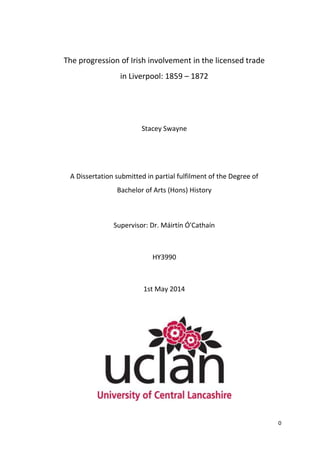 0
The progression of Irish involvement in the licensed trade
in Liverpool: 1859 – 1872
Stacey Swayne
A Dissertation submitted in partial fulfilment of the Degree of
Bachelor of Arts (Hons) History
Supervisor: Dr. Máirtín Ó'Cathaín
HY3990
1st May 2014
 