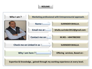 Resume.
My
RESUME
Who I am ?
Name
Email me at
Contact me on
bhalla.surinder2012@gmail.com
SURINDER BHALLA.
M.NO.- >8447882302
Marketing professional with Entrepreneurial approach.
Check me on Linked in as SURINDER BHALLA.
Why I am here ? Offering services, Based on -
Expertise & Knowledge, gained through my working experience at every level.
 