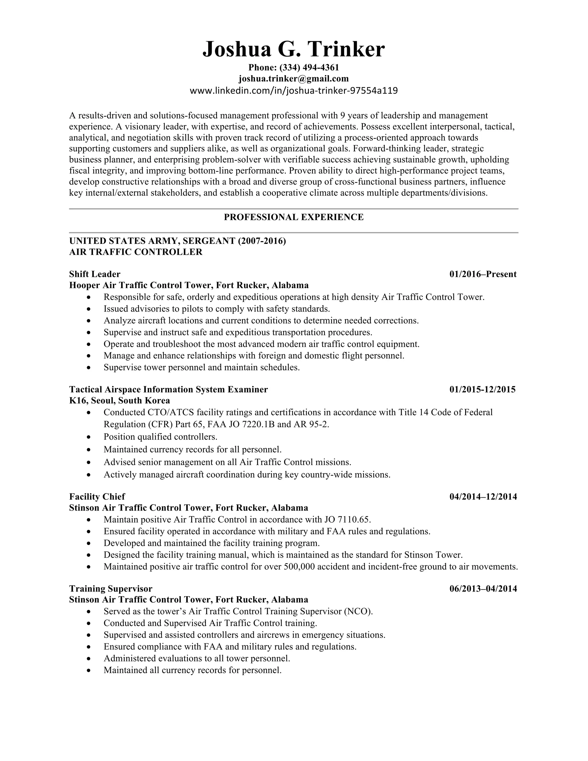 Joshua G. Trinker
Phone: (334) 494-4361
joshua.trinker@gmail.com
www.linkedin.com/in/joshua-trinker-97554a119	
	
A results-driven and solutions-focused management professional with 9 years of leadership and management
experience. A visionary leader, with expertise, and record of achievements. Possess excellent interpersonal, tactical,
analytical, and negotiation skills with proven track record of utilizing a process-oriented approach towards
supporting customers and suppliers alike, as well as organizational goals. Forward-thinking leader, strategic
business planner, and enterprising problem-solver with verifiable success achieving sustainable growth, upholding
fiscal integrity, and improving bottom-line performance. Proven ability to direct high-performance project teams,
develop constructive relationships with a broad and diverse group of cross-functional business partners, influence
key internal/external stakeholders, and establish a cooperative climate across multiple departments/divisions.
PROFESSIONAL EXPERIENCE
	
UNITED STATES ARMY, SERGEANT (2007-2016)
AIR TRAFFIC CONTROLLER
Shift Leader 01/2016–Present
Hooper Air Traffic Control Tower, Fort Rucker, Alabama
• Responsible for safe, orderly and expeditious operations at high density Air Traffic Control Tower.
• Issued advisories to pilots to comply with safety standards.
• Analyze aircraft locations and current conditions to determine needed corrections.
• Supervise and instruct safe and expeditious transportation procedures.
• Operate and troubleshoot the most advanced modern air traffic control equipment.
• Manage and enhance relationships with foreign and domestic flight personnel.
• Supervise tower personnel and maintain schedules.
Tactical Airspace Information System Examiner 01/2015-12/2015
K16, Seoul, South Korea
• Conducted CTO/ATCS facility ratings and certifications in accordance with Title 14 Code of Federal
Regulation (CFR) Part 65, FAA JO 7220.1B and AR 95-2.
• Position qualified controllers.
• Maintained currency records for all personnel.
• Advised senior management on all Air Traffic Control missions.
• Actively managed aircraft coordination during key country-wide missions.
Facility Chief 04/2014–12/2014
Stinson Air Traffic Control Tower, Fort Rucker, Alabama
• Maintain positive Air Traffic Control in accordance with JO 7110.65.
• Ensured facility operated in accordance with military and FAA rules and regulations.
• Developed and maintained the facility training program.
• Designed the facility training manual, which is maintained as the standard for Stinson Tower.
• Maintained positive air traffic control for over 500,000 accident and incident-free ground to air movements.
Training Supervisor 06/2013–04/2014
Stinson Air Traffic Control Tower, Fort Rucker, Alabama
• Served as the tower’s Air Traffic Control Training Supervisor (NCO).
• Conducted and Supervised Air Traffic Control training.
• Supervised and assisted controllers and aircrews in emergency situations.
• Ensured compliance with FAA and military rules and regulations.
• Administered evaluations to all tower personnel.
• Maintained all currency records for personnel.
 
