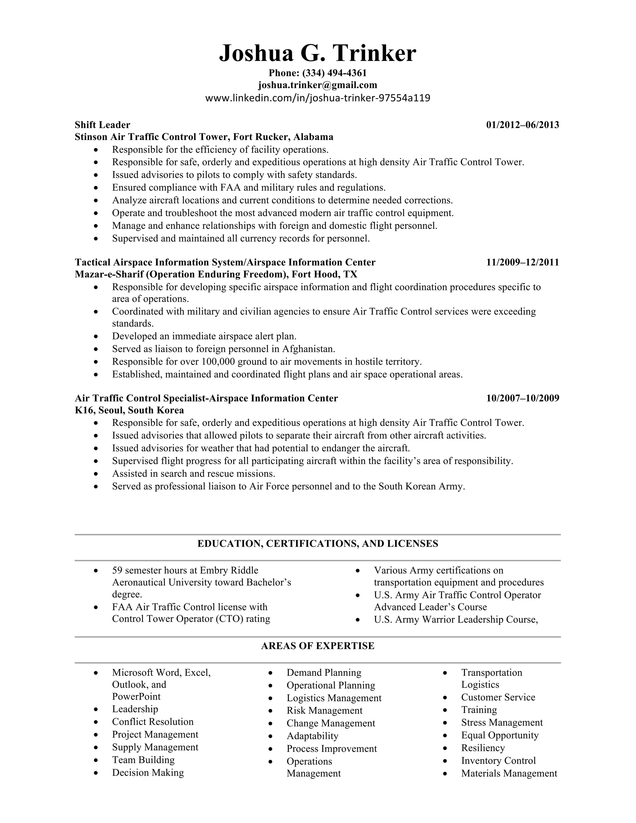 Joshua G. Trinker
Phone: (334) 494-4361
joshua.trinker@gmail.com
www.linkedin.com/in/joshua-trinker-97554a119	
	
Shift Leader 01/2012–06/2013
Stinson Air Traffic Control Tower, Fort Rucker, Alabama
• Responsible for the efficiency of facility operations.
• Responsible for safe, orderly and expeditious operations at high density Air Traffic Control Tower.
• Issued advisories to pilots to comply with safety standards.
• Ensured compliance with FAA and military rules and regulations.
• Analyze aircraft locations and current conditions to determine needed corrections.
• Operate and troubleshoot the most advanced modern air traffic control equipment.
• Manage and enhance relationships with foreign and domestic flight personnel.
• Supervised and maintained all currency records for personnel.
Tactical Airspace Information System/Airspace Information Center 11/2009–12/2011
Mazar-e-Sharif (Operation Enduring Freedom), Fort Hood, TX
• Responsible for developing specific airspace information and flight coordination procedures specific to
area of operations.
• Coordinated with military and civilian agencies to ensure Air Traffic Control services were exceeding
standards.
• Developed an immediate airspace alert plan.
• Served as liaison to foreign personnel in Afghanistan.
• Responsible for over 100,000 ground to air movements in hostile territory.
• Established, maintained and coordinated flight plans and air space operational areas.
Air Traffic Control Specialist-Airspace Information Center 10/2007–10/2009
K16, Seoul, South Korea
• Responsible for safe, orderly and expeditious operations at high density Air Traffic Control Tower.
• Issued advisories that allowed pilots to separate their aircraft from other aircraft activities.
• Issued advisories for weather that had potential to endanger the aircraft.
• Supervised flight progress for all participating aircraft within the facility’s area of responsibility.
• Assisted in search and rescue missions.
• Served as professional liaison to Air Force personnel and to the South Korean Army.
EDUCATION, CERTIFICATIONS, AND LICENSES
• 59 semester hours at Embry Riddle
Aeronautical University toward Bachelor’s
degree.
• FAA Air Traffic Control license with
Control Tower Operator (CTO) rating
• Various Army certifications on
transportation equipment and procedures
• U.S. Army Air Traffic Control Operator
Advanced Leader’s Course
• U.S. Army Warrior Leadership Course,
AREAS OF EXPERTISE
• Microsoft Word, Excel,
Outlook, and
PowerPoint
• Leadership
• Conflict Resolution
• Project Management
• Supply Management
• Team Building
• Decision Making
• Demand Planning
• Operational Planning
• Logistics Management
• Risk Management
• Change Management
• Adaptability
• Process Improvement
• Operations
Management
• Transportation
Logistics
• Customer Service
• Training
• Stress Management
• Equal Opportunity
• Resiliency
• Inventory Control
• Materials Management
 