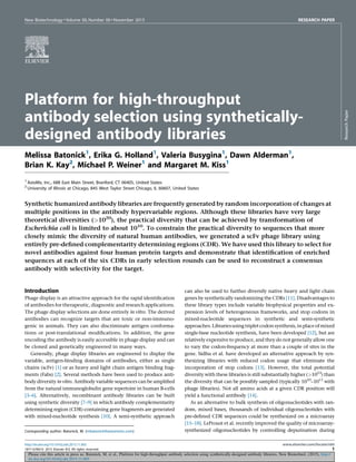 Please cite this article in press as: Batonick, M. et al., Platform for high-throughput antibody selection using synthetically-designed antibody libraries, New Biotechnol. (2015), http://
dx.doi.org/10.1016/j.nbt.2015.11.005
New Biotechnology  Volume 00, Number 00  November 2015 RESEARCH PAPER
Platform for high-throughput
antibody selection using synthetically-
designed antibody libraries
Melissa Batonick1
, Erika G. Holland1
, Valeria Busygina1
, Dawn Alderman1
,
Brian K. Kay2
, Michael P. Weiner1
and Margaret M. Kiss1
1
AxioMx, Inc., 688 East Main Street, Branford, CT 06405, United States
2
University of Illinois at Chicago, 845 West Taylor Street Chicago, IL 60607, United States
Synthetic humanized antibody libraries are frequently generated by random incorporation of changes at
multiple positions in the antibody hypervariable regions. Although these libraries have very large
theoretical diversities (1020
), the practical diversity that can be achieved by transformation of
Escherichia coli is limited to about 1010
. To constrain the practical diversity to sequences that more
closely mimic the diversity of natural human antibodies, we generated a scFv phage library using
entirely pre-deﬁned complementarity determining regions (CDR). We have used this library to select for
novel antibodies against four human protein targets and demonstrate that identiﬁcation of enriched
sequences at each of the six CDRs in early selection rounds can be used to reconstruct a consensus
antibody with selectivity for the target.
Introduction
Phage display is an attractive approach for the rapid identiﬁcation
of antibodies for therapeutic, diagnostic and research applications.
The phage display selections are done entirely in vitro. The derived
antibodies can recognize targets that are toxic or non-immuno-
genic in animals. They can also discriminate antigen conforma-
tions or post-translational modiﬁcations. In addition, the gene
encoding the antibody is easily accessible in phage display and can
be cloned and genetically engineered in many ways.
Generally, phage display libraries are engineered to display the
variable, antigen-binding domains of antibodies, either as single
chains (scFv) [1] or as heavy and light chain antigen binding frag-
ments (Fabs) [2]. Several methods have been used to produce anti-
body diversity in vitro. Antibody variable sequences can be ampliﬁed
from the natural immunoglobulin gene repertoire in human B-cells
[3–6]. Alternatively, recombinant antibody libraries can be built
using synthetic diversity [7–9] in which antibody complementarity
determining region (CDR) containing gene fragments are generated
with mixed-nucleotide synthesis [10]. A semi-synthetic approach
can also be used to further diversify native heavy and light chain
genes by synthetically randomizing the CDRs [11]. Disadvantages to
these library types include variable biophysical properties and ex-
pression levels of heterogeneous frameworks, and stop codons in
mixed-nucleotide sequences in synthetic and semi-synthetic
approaches.Librariesusingtripletcodonsynthesis,inplaceofmixed
single-base nucleotide synthesis, have been developed [12], but are
relatively expensive to produce, and they do not generally allow one
to vary the codon-frequency at more than a couple of sites in the
gene. Sidhu et al. have developed an alternative approach by syn-
thesizing libraries with reduced codon usage that eliminate the
incorporation of stop codons [13]. However, the total potential
diversity with these libraries is still substantially higher (1023
) than
the diversity that can be possibly sampled (typically 1010
–1011
with
phage libraries). Not all amino acids at a given CDR position will
yield a functional antibody [14].
As an alternative to bulk synthesis of oligonucleotides with ran-
dom, mixed bases, thousands of individual oligonucleotides with
pre-deﬁned CDR sequences could be synthesized on a microarray
[15–18]. LeProust et al. recently improved the quality of microarray-
synthesized oligonucleotides by controlling depurination during
ResearchPaper
Corresponding author: Batonick, M. (mbatonick@axiomxinc.com)
http://dx.doi.org/10.1016/j.nbt.2015.11.005 www.elsevier.com/locate/nbt
1871-6784/ß 2015 Elsevier B.V. All rights reserved. 1
 