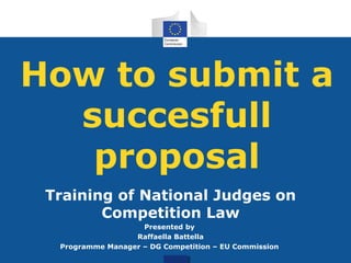 How to submit a
succesfull
proposal
Training of National Judges on
Competition Law
Presented by
Raffaella Battella
Programme Manager – DG Competition – EU Commission
 