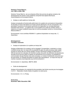 Solutions Temps Réel Inc.
Juin 1992 à Juillet 1992
Solutions Temps Réel Inc. est une entreprise offrant des services de génies conseils et de
développement de solution à des problèmes comportant des aspects électriques,
d'automatisations et de programmations.
• Analyse un petit système en temps-réel.
Analyse conceptuelle et fonctionnelle préliminaire d'un système de commande et d'acquisition
de données en temps réel tolérant aux fautes (pannes électriques, bris de composantes, etc.),
permettant l'ouverture et la fermeture synchrone d'un disjoncteur sur une ligne électrique
triphasée haute tension. Le système est un sous-système d'un poste de contrôle central. Il
repose sur un noyau multitâche temps réel et a comme processeur central un microcontrôleur
Motorola 68HC11.
Environnement: micro-contrôleur MC68HC11, système d'exploitation en temps réel, C,
Assembleur.
Développement
Travailleur autonome
• Analyse et implantation d’un système en temps réel.
Analyse et élaboration d'un progiciel, écrit en langage C et assembleur, implantant un noyau
multitâche temps réel. Ce noyau offre la possibilité de gérer de petits processus (light weight
process) en temps réel et en temps partagé, de façon dynamique (création et destruction), il
offre les services d'un allocateur de mémoire à accès concurrent, les définitions de structures de
données et les services reliés à la gestion de sémaphores et de moniteurs, la possibilité de
communication de type Rendez-vous entre processus, un module d’entré/sortie concurrent pour
les ports séries, et l’analyste permettant le support des coprocesseurs. Le noyau est conçu de
manière modulaire et est disponible sous forme de librairie C.
Environnement: C, Assembleur, IBM PC, BIOS
• Outils de développement
Analyse et formalisation d'un standard de documentation des fichiers sources pour les langages
C et C++. Élaboration d'outils d'aides à la gestion du code source.
Environnement: C++, C, Prolog
Zuniq Corp.
Novembre 1989 à Novembre 1990
 