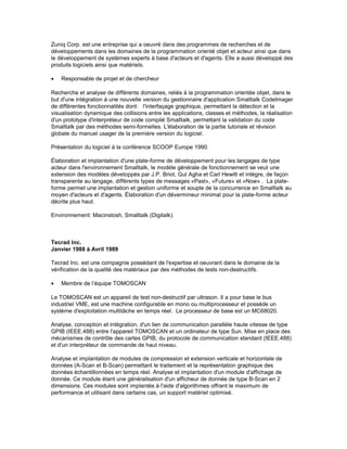 Zuniq Corp. est une entreprise qui a oeuvré dans des programmes de recherches et de
développements dans les domaines de la programmation orienté objet et acteur ainsi que dans
le développement de systèmes experts à base d'acteurs et d'agents. Elle a aussi développé des
produits logiciels ainsi que matériels.
• Responsable de projet et de chercheur
Recherche et analyse de différents domaines, reliés à la programmation orientée objet, dans le
but d'une intégration à une nouvelle version du gestionnaire d'application Smalltalk CodeImager
de différentes fonctionnalités dont: l'interfaçage graphique, permettant la détection et la
visualisation dynamique des collisions entre les applications, classes et méthodes, la réalisation
d'un prototype d'interpréteur de code compilé Smalltalk, permettant la validation du code
Smalltalk par des méthodes semi-formelles. L'élaboration de la partie tutoriale et révision
globale du manuel usager de la première version du logiciel.
Présentation du logiciel à la conférence SCOOP Europe 1990.
Élaboration et implantation d'une plate-forme de développement pour les langages de type
acteur dans l'environnement Smalltalk, le modèle générale de fonctionnement se veut une
extension des modèles développés par J.P. Briot, Gul Agha et Carl Hewitt et intègre, de façon
transparente au langage, différents types de messages «Past», «Future» et «Now» . La plate-
forme permet une implantation et gestion uniforme et souple de la concurrence en Smalltalk au
moyen d'acteurs et d'agents. Élaboration d'un dévermineur minimal pour la plate-forme acteur
décrite plus haut.
Environnement: Macinstosh, Smalltalk (Digitalk).
Tecrad Inc.
Janvier 1988 à Avril 1989
Tecrad Inc. est une compagnie possédant de l'expertise et oeuvrant dans le domaine de la
vérification de la qualité des matériaux par des méthodes de tests non-destructifs.
• Membre de l’équipe TOMOSCAN
Le TOMOSCAN est un appareil de test non-destructif par ultrason. Il a pour base le bus
industriel VME, est une machine configurable en mono ou multiprocesseur et possède un
système d'exploitation multitâche en temps réel. Le processeur de base est un MC68020.
Analyse, conception et intégration, d'un lien de communication parallèle haute vitesse de type
GPIB (IEEE.488) entre l'appareil TOMOSCAN et un ordinateur de type Sun. Mise en place des
mécanismes de contrôle des cartes GPIB, du protocole de communication standard (IEEE.488)
et d'un interpréteur de commande de haut niveau.
Analyse et implantation de modules de compression et extension verticale et horizontale de
données (A-Scan et B-Scan) permettant le traitement et la représentation graphique des
données échantillonnées en temps réel. Analyse et implantation d'un module d'affichage de
donnée. Ce module étant une généralisation d'un afficheur de donnée de type B-Scan en 2
dimensions. Ces modules sont implantés à l'aide d'algorithmes offrant le maximum de
performance et utilisant dans certains cas, un support matériel optimisé.
 