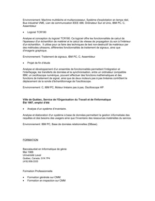 Environnement: Machine multitâche et multiprocesseur, Système d'exploitation en temps réel,
Bus industriel VME, Lien de communication IEEE 488, Ordinateur Sun et Unix, IBM PC, C,
Assembleur
• Logiciel TCR180
Analyse et conception du logiciel TCR180. Ce logiciel offre les fonctionnalités de calcul de
l'épaisseur d'un échantillon de matériel et le calcul de vitesse de propagation du son à l'intérieur
d'un échantillon. Il utilise pour ce faire des techniques de test non-destructif de matériaux par
des méthodes ultrasons, différentes fonctionnalités de traitement de signaux, ainsi que
d'imagerie graphique.
Environnement: Traitement de signaux, IBM PC, C, Assembleur
• Projet de fin d’étude
Analyse et développement d'un ensemble de fonctionnalités permettant l'intégration et
l'interfaçage, les transferts de données et la synchronisation, entre un ordinateur compatible
IBM, un oscilloscope numérique, pouvant effectuer des fonctions mathématiques et des
fonctions de traitement de signal, ainsi que de deux moteurs pas à pas linéaires contrôlant le
déplacement de la sonde d'échantillonnage de l'oscilloscope.
Environnement: C, IBM PC, Moteur linéaire pas à pas, Oscilloscope HP
Ville de Québec, Service de l'Organisation du Travail et de l'Informatique
Été 1987, emploi d’été
• Analyse d’un système d’inventaire.
Analyse et élaboration d'un système à base de données permettant la gestion informatisée des
requêtes et des besoins des usagers ainsi que l'inventaire des ressources matérielles du service.
Environnement: IBM PC, Base de données relationnelles (DBase).
FORMATION
Baccalauréat en Informatique de génie
Mai 1988
Université Laval
Québec, Canada, G1K 7P4
(418) 656-3333
Formation Professionnelle
• Formation générale sur CMM
• Formation en inspection sur CMM
 