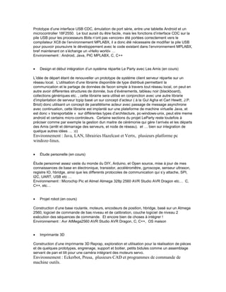 Prototype d’une interface USB CDC, émulation de port série, entre une tablette Android et un
microcontroller 18F2550. Le tout aurait du être facile, mais les fonctions d’interface CDC sur la
pile USB pour les processeurs 8bits n’ont pas «encore» été portées correctement vers le
compilateur XC8 de l’environnement MPLABX, il a donc été nécessaire de modifier la pile USB
pour pouvoir poursuivre le développement avec le code existant dans l’environnement MPLABX,
bref maintenant on s’échange un «Hello world» …
Environnement : Android, Java, PIC MPLABX, C, C++
• Design et début intégration d’un système répartie Le Party avec Les Amis (en cours)
L’idée de départ étant de renouveller un prototype de systéme client serveur répartie sur un
réseau local. L’utilisation d’une librairie disponible de type distribué permettant la
communication et le partage de données de facon simple à travers tout réseau local, on peut en
autre avoir differentes structures de donnée, bus d’évènements, tableau noir (blackboard),
collections génériques etc. , cette librairie sera utilisé en conjonction avec une autre librarie
d’implantation de serveur tcpip basé un sur concept d’acteur ( à la Gul Agha et Carl Hewitt, J.P.
Briot) donc utilisant un concept de parallèlisme acteur avec passage de message asynchrone
avec continuation, cette librairie est implanté sur une plateforme de machine virtuelle Java, et
est donc « transportable » sur différentes types d’architecture, pc-windows-unix, peut etre meme
android et certains micro-controleurs. Certaine sections du projet LeParty reste toutefois à
préciser comme par exemple la gestion dun maitre de cérémonie qui gère l’arrivés et les départs
des Amis (arrêt et démarrage des serveurs, et node de réseau). et … bien sur integration de
quelque autres idées … :o)
Environnement : Java, LAN, librairies Hazelcast et Vertx, plusieurs platforme pc
windoze-linux.
• Étude personelle (en cours)
Étude personnel assez vaste du monde du DIY, Arduino, et Open source, mise à jour de mes
connaissances de base en électronique, transistor, accéléromêtre, gyroscope, senseur ultrason,
registre IO, hbridge, ainsi que les differents protocoles de communication qui s’y attache, SPI,
I2C, UART, USB etc …
Environnement : Microchip Pic et Atmel Atmega 328p 2560 AVR Studio AVR Dragon etc… C,
C++, etc…
• Projet robot (en cours)
Construction d’une base roulante, moteurs, encodeurs de position, hbridge, basé sur un Atmega
2560, logiciel de commande de bas niveau et de calibration, couche logiciel de niveau 2
exécution des séquences de commande. Et encore bien de choses à intégrer !
Environnement : Avr AtMega2560 AVR Studio AVR Dragon, C, C++, OS maison
• Imprimante 3D
Construction d’une imprimante 3D Reprap, exploration et utilisation pour la réalisation de pièces
et de quelques prototypes, engrenage, support et boitier, petits bidules comme un assemblage
servant de pan et tilt pour une caméra intégrant des moteurs servo.
Environnement : Eckerbot, Prusa, plusieurs CAD et programmes de commande de
machine outils.
 