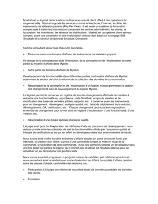 Mystral est un logiciel de facturation multiservices orienté client offert à des opérateurs de
moyenne taille. Mystral supporte les services comme le téléphone, l’Internet, le câble, les
événements de télévision payants (Pay Per View). Il est aussi un système de facturation
complet apte à traiter les informations concernant les centres administratifs, les clients, la
facturation, les inventaires, les réseaux de distributions. Mystral est un système client-serveur
complet, ayant une conception et une implantation orienté-objet basé sur le langage IBM
Smalltalk et le serveur de données Smalltalk Gemstone.
Comme consultant senior mes rôles sont diversifiés.
• Personne ressource domaine d’affaire, les évènements de télévision payants
En charge de la connaissance et de l’interaction, de la conception et de l’implantation de cette
partie du modèle d’affaire dans Mystral.
• Autre partie du domaine d’affaire de Mystral.
Développement de fonctionnalités dans différentes parties du domaine d’affaire de Mystral,
notamment le secteur de la facturation et de la collection des données de consommation.
• Responsable de la conception et de l’implantation d’un logiciel maison permettant la gestion
des changements dans le développement du logiciel Mystral.
Le logiciel permet de conserver un registre de tous les changements effectués de manière à
résoudre une fonctionnalité ou un problème, code Smalltalk, scripts de création et de
modification des bases de données, pilotes, rapports, etc. Il conserve aussi les intervenants
pour un changement, développeur, analyste qualité, etc., l’état de déploiement de la solution,
développement, QA, certification, etc.. Chaque changement peut aussi être regroupé en
ensemble de changement pour former ainsi un registre d’implantation d’une fonctionnalité, d’une
version, etc..
• Responsable d’une équipe spéciale d’analyse qualité.
L’équipe avait pour but l’exploration de méthodes d’aide au processus de développement, nous
avions un vide entre les scénarios de test de fonctionnalités utilisés par l’assurance qualité et
l’équipe de certification et, ce qui est offert au développeur dans leur environnement de travail.
Nous avons tenté d’offrir certains scénarios d’affaire simples en guise de test de fumé, par
exemple, la création d’un client, la prise d’une commande simple, la mise en route de la
commande, la facturation de cette commande. Avec ces scénarios simples un développeur peut
à la fois tester les parties de logiciel qu’il connaît peu et utiliser les résultats obtenus pour se
constituer un jeu de test pour ces propres tests.
Nous avons aussi fait progresser un progiciel maison de validation par méthode semi-formel,
nous permettant ainsi la validation en mode d’exécution ou différé du modèle d’affaire, relation
entre les classes d’objets, cardinalités des relations, etc..
• Participation à l’équipe de création de nouvelles bases de données possédant les données
des clients.
• Formation.
 