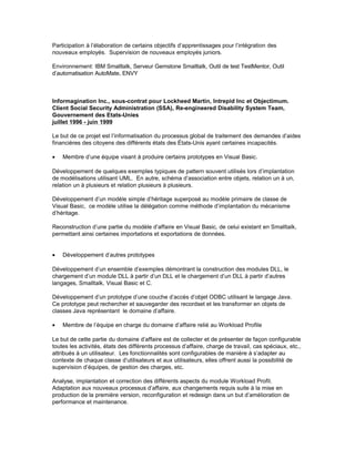Participation à l’élaboration de certains objectifs d’apprentissages pour l’intégration des
nouveaux employés. Supervision de nouveaux employés juniors.
Environnement: IBM Smalltalk, Serveur Gemstone Smalltalk, Outil de test TestMentor, Outil
d’automatisation AutoMate, ENVY
Informagination Inc., sous-contrat pour Lockheed Martin, Intrepid Inc et Objectimum.
Client Social Security Administration (SSA), Re-engineered Disability System Team,
Gouvernement des Etats-Unies
juillet 1996 - juin 1999
Le but de ce projet est l’informatisation du processus global de traitement des demandes d’aides
financières des citoyens des différents états des États-Unis ayant certaines incapacités.
• Membre d’une équipe visant à produire certains prototypes en Visual Basic.
Développement de quelques exemples typiques de pattern souvent utilisés lors d’implantation
de modélisations utilisant UML. En autre, schéma d’association entre objets, relation un à un,
relation un à plusieurs et relation plusieurs à plusieurs.
Développement d’un modèle simple d’héritage superposé au modèle primaire de classe de
Visual Basic, ce modèle utilise la délégation comme méthode d’implantation du mécanisme
d’héritage.
Reconstruction d’une partie du modèle d’affaire en Visual Basic, de celui existant en Smalltalk,
permettant ainsi certaines importations et exportations de données.
• Développement d’autres prototypes
Développement d’un ensemble d’exemples démontrant la construction des modules DLL, le
chargement d’un module DLL à partir d’un DLL et le chargement d’un DLL à partir d’autres
langages, Smalltalk, Visual Basic et C.
Développement d’un prototype d’une couche d’accès d’objet ODBC utilisant le langage Java.
Ce prototype peut rechercher et sauvegarder des recordset et les transformer en objets de
classes Java représentant le domaine d’affaire.
• Membre de l’équipe en charge du domaine d’affaire relié au Workload Profile
Le but de cette partie du domaine d’affaire est de collecter et de présenter de façon configurable
toutes les activités, états des différents processus d’affaire, charge de travail, cas spéciaux, etc.,
attribués à un utilisateur. Les fonctionnalités sont configurables de manière à s’adapter au
contexte de chaque classe d’utilisateurs et aux utilisateurs, elles offrent aussi la possibilité de
supervision d’équipes, de gestion des charges, etc.
Analyse, implantation et correction des différents aspects du module Workload Profil.
Adaptation aux nouveaux processus d’affaire, aux changements requis suite à la mise en
production de la première version, reconfiguration et redesign dans un but d’amélioration de
performance et maintenance.
 