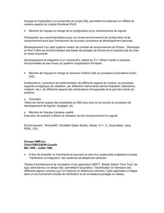 Analyse et implantation d’un ensemble de scripts SQL permettant le traitement en différé de
certains aspects du module Workload Profil.
• Membre de l’équipe en charge de la configuration et du versionnement du logiciel.
Participation aux recommandations pour un nouvel environnement de configuration et de
versionnement ainsi que l’introduction de nouveaux processus de développement associés.
Développement d’un petit système maison de contrôle de versionnement de fichiers. Développé
en Perl il offre les fonctionnalisées des bases de partages de fichiers et ne requière pas de mise
en place imposante.
Développement et intégration d’un module DLL réalisé en C++ offrant l’accès à certaines
fonctionnalités de bas niveau du système d’exploitation Windows.
• Membre de l’équipe en charge du domaine d’affaire relié au processus Consultative Exam
(CE)
Améliorations, corrections et implémentation de différents aspects du module, ce processus
supporte la logistique de validation, par différents intervenants (centre hospitalier, laboratoire,
médecin, etc.), de différents aspects des réclamations d’incapacités de la part des clients du
système.
• Formation
Tâche de mentor auprès des employées du SSA pour tous ce qui touche au processus de
développement de logiciel, langages, etc.
• Membre de l’équipe d’analyse qualité.
Exécution de scénario d’affaire et validation du bon fonctionnement du logiciel.
Environnement: WindowNT, Smalltalk Object Studio, Oracle, C++, C, Visual Basic, Java,
PERL, CGI.
Groupe DMR Inc.
Client ERICSSON Canada
Mai 1995 - Juillet 1996
• A titre de conseiller et d’architecte et oeuvrant au sein d’un projet pilote englobant la phase
“Vérification et Intégration” des systèmes de téléphonie cellulaire.
Tâches d’architecture et de conception d’une application (MSTT, Mobile Station Tone Tool) de
type client-serveur en temps réel, permettant l’acquisition, l’identification et l’émission des
différents signaux sonores que l’on retrouve en téléphonie cellulaire. Cette application s’intègre
dans un environnement d’outils de vérification et de simulateurs partagés en réseau.
 