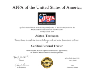 AFPA of the United States of America
Upon recommendation of the faculty and by virtue of the authority vested in the
American Fitness Professionals and Associates
Hereby confers upon
Amy L. Occhipinti
This certificate of completing of prescribed coursework and having demonstrated proficiency
of
Certified Personal Trainer
With all rights, honors & privileges thereunto appertaining.
In Witness Whereof we have affixed signatures.
President Date of Validity
VP of Operations Certification Number
 