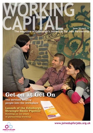 WORKING
CAPITALThe magazine of Edinburgh’s Joined Up For Jobs Partnership
Issue 28 April 11
www.joinedupforjobs.org.uk
Get on at Get On
The services helping
people into the workplace
Launch of the Edinburgh
Strategic Skills Pipeline
Building on ten years
of partnership working
 